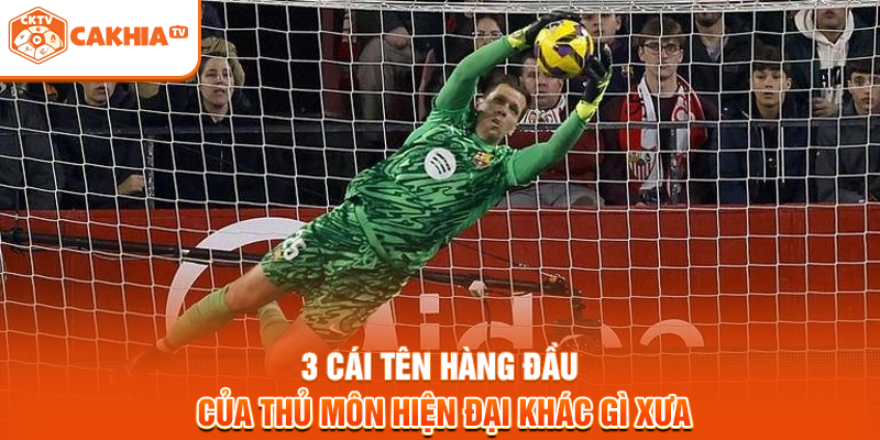 3 cái tên hàng đầu của thủ môn hiện đại khác gì xưa