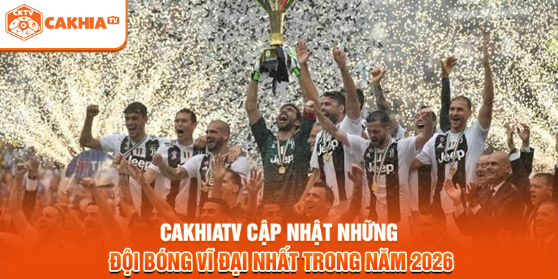 Cakhiatv cập nhật những đội bóng vĩ đại nhất trong năm 2026